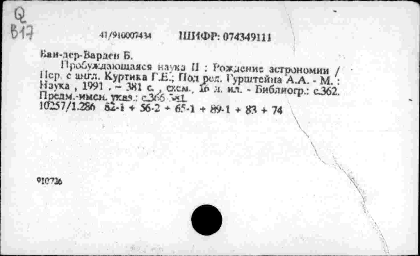 ﻿41/9IÜ0074M ШИФР: 074349111
Нан-лср-Вардеи Б.
11<-п,У'?\'г^ЮЩаЯСЯг'К1?-Хг. И : Г'ож^снис астрономии / □ ’ 1991KyPwaJ Г,ад^ея- ’ УР^тейна А.А. - М. : наука , 1991 , - 381 с. схем, & л. ил. - Библиогр.: с362 Прелм.-имсн. укд?.. сЗбб >..L	v
16157/1.286 àz-i 56-2 * 65-1 + Й9-1 + 83 + 74
«!С?16